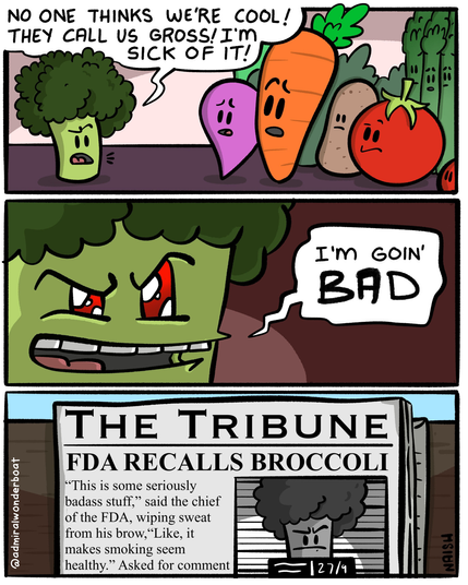 A piece of broccoli is talking to all the other vegetables.
"No one thinks we're cool! They call us gross! I'm sick of it"
-
We zoom in and see his malevolent glowing red eyes, "I'm going BAD"
-
Newspaper headline: FDA RECALLS BROCCOLI
"this is some seriously badass stuff," said the chief of the FDA, wiping sweat from his brow, "Like, it makes smoking seem healthy."