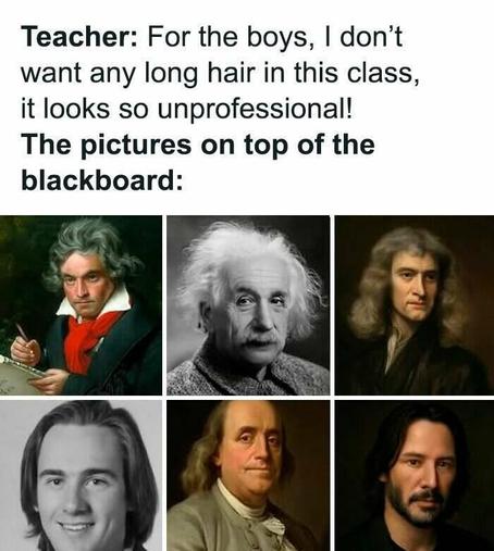 Meme captioned, "Teacher: For the boys, | don’t want any long hair in this class, it looks so unprofessional!"
The pictures on top of the blackboard shows distinguished scientists and physicists with long hair Meme captioned, "Teacher: For the boys, | don’t want any long hair in this class, it looks so unprofessional!"
The pictures on top of the blackboard shows distinguished scientists and physicists with long hair