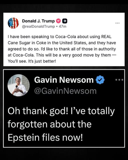 Donald J. Trump 
| have been speaking to Coca-Cola about using REAL Cane Sugar in Coke in the United States, and they have agreed to do so. Id like to thank all of those in authority at Coca-Cola. This will be a very good move by them — You'll see. It's just better! 

@GavinNewsom 
Oh thank god! I’ve totally forgotten about the Epstein files now!