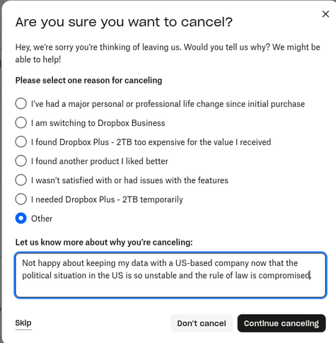 Screenshot of a dialogue box from the Dropbox website while I was cancelling my subscription, asking me if I was sure I wanted to cancel, and my reason for cancelling. A selection of reasons was offered, with "Other" at the bottom, and then a free text field once I'd selected other, asking me to give more detail.

In the box I wrote "Not happy about keeping my data with a US-based company now that the political situation in the US is so unstable and the rule of law is compromised."