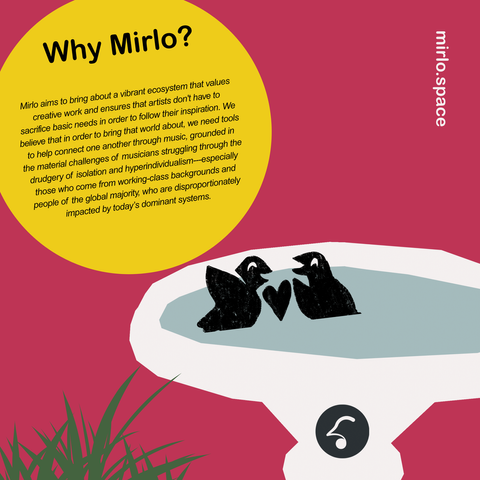 A graphic of illustrated birds in a bird bath next to some grass. In a yellow circle is the text:

Why Mirlo?

Mirlo aims to bring about a vibrant ecosystem that values creative work and ensures that artists don't have to sacrifice basic needs in order to follow their inspiration. We believe that in order to bring that world about, we need tools to help connect one another through music, grounded in the material challenges of musicians struggling through the drudgery of isolation and hyperindividualism---especially those who come from working-class backgrounds and people of the global majority, who are disproportionately impacted by today’s dominant systems.