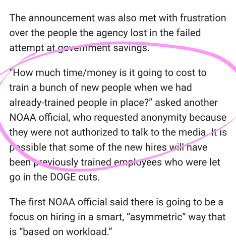 The announcement was also met with frustration over the people the agency lost in the failed attempt at government savings.

“How much time/money is it going to cost to train a bunch of new people when we had already-trained people in place?” asked another NOAA official, who requested anonymity because they were not authorized to talk to the media. It is possible that some of the new hires will have been previously trained employees who were let go in the DOGE cuts.

The first NOAA official said there is going to be a focus on hiring in a smart, “asymmetric” way that is “based on workload.”