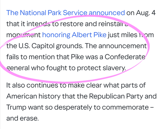The National Park Service announced on Aug. 4 that it intends to restore and reinstall a monument honoring Albert Pike just miles from the U.S. Capitol grounds. The announcement fails to mention that Pike was a Confederate general who fought to protect slavery.

It also continues to make clear what parts of American history that the Republican Party and Trump want so desperately to commemorate – and erase.