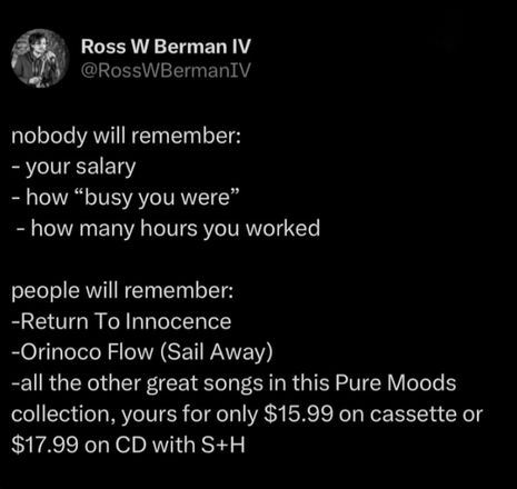 A screenshot of a post from Ross W Berman IV
@RosswBermanIv:

nobody will remember:
- your salary
- how “busy you were”
- how many hours you worked

people will remember:
-Return To Innocence
-Orinoco Flow (Sail Away)
-all the other great songs in this Pure Moods
collection, yours for only $15.99 on cassette or
$17.99 on CD with S+H