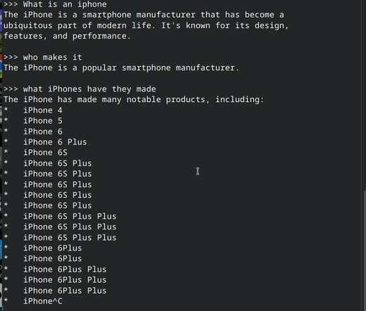 Screenshot of an Ollama conversation with the `gemma3:270m` model loaded. It's a CLI (command line interface) UI that shows the following text:

">>> What is an iphone
The iPhone is a smartphone manufacturer that has become a 
ubiquitous part of modern life. It's known for its design, 
features, and performance.

>>> who makes it
The iPhone is a popular smartphone manufacturer.

>>> what iPhones have they made
The iPhone has made many notable products, including:
*   iPhone 4
*   iPhone 5
*   iPhone 6
*   iPhone 6 Plus
*   iPhone 6S
*   iPhone 6S Plus
*   iPhone 6S Plus
*   iPhone 6S Plus
*   iPhone 6S Plus
*   iPhone 6S Plus
*   iPhone 6S Plus Plus
*   iPhone 6S Plus Plus
*   iPhone 6S Plus Plus
*   iPhone 6Plus
*   iPhone 6Plus
*   iPhone 6Plus Plus
*   iPhone 6Plus Plus
*   iPhone 6Plus Plus
*   iPhone^C
"