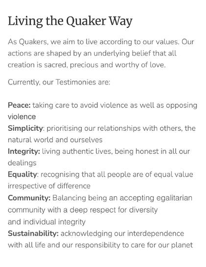 Living the Quaker Way

As Quakers, we aim to live according to our values. Our actions are shaped by an underlying belief that all creation is sacred, precious and worthy of love. 

Currently, our Testimonies are: 

Peace: taking care to avoid violence as well as opposing violence
Simplicity: prioritising our relationships with others, the natural world and ourselves
Integrity: living authentic lives, being honest in all our dealings                           
Equality: recognising that all people are of equal value irrespective of difference
Community: Balancing being an accepting egalitarian community with a deep respect for diversity and individual integrity
Sustainability: acknowledging our interdependence with all life and our responsibility to care for our planet