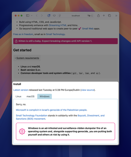 Screenshot of web browser showing https://localhost. It’s a detail of the Kitten web site’s main page, with the Install section highlighted:

Install

Latest version released last Tuesday at 5:28 PM Europe/Dublin (view source).

Tabs: Linux, macOS, Windows (selected)

Tab contents of Windows tab:

Sorry, no.

Microsoft is complicit in Israel’s genocide of the Palestinian people. (link)

Small Technology Foundation (link) stands in solidarity with the Boycott, Divestment, and Sanctions (BDS) movement (link).

Callout with exclamation mark: Windows is an ad-infested and surveillance-ridden dumpster fire of an operating system and, alongside supporting genocide, you are putting both yourself and others at risk by using it.