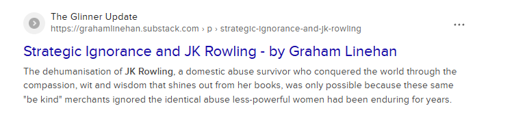 ° The Glinner Update
https://grahamlinehan.substack.com » p » strategic-ignorance-and-k-rowling or
Strategic Ignorance and JK Rowling - by Graham Linehan
The dehumanisation of JK Rowling, a domestic abuse survivor who conquered the world through the
compassion, wit and wisdom that shines out from her books, was only possible because these same
"be kind" merchants ignored the identical abuse less-powerful women had been enduring for years.
