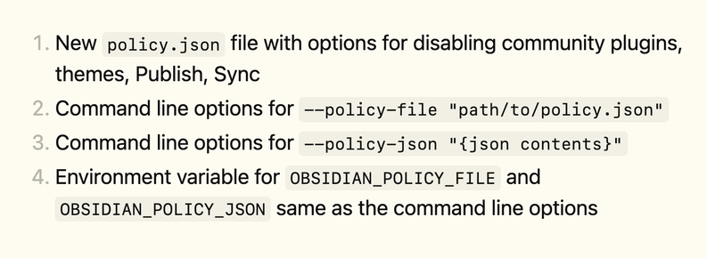 1. New policy.json file with options for disabling community plugins, themes, Sync, Publish
2. Command line options for --policy-file "path/to/policy.json"
3. Command line options for --policy-json "{json contents}"
4. Environment variable for OBSIDIAN_POLICY_FILE and OBSIDIAN_POLICY_JSON same as the command line options