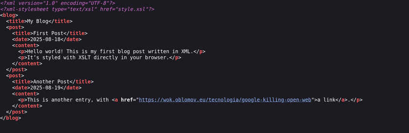 A screenshot of the XML source which reads:

<?xml version="1.0" encoding="UTF-8"?>
<?xml-stylesheet type="text/xsl" href="style.xsl"?>
<blog>
  <title>My Blog</title>
  <post>
    <title>First Post</title>
    <date>2025-08-18</date>
    <content>
      <p>Hello world! This is my first blog post written in XML.</p>
      <p>It’s styled with XSLT directly in your browser.</p>
    </content>
  </post>
  <post>
    <title>Another Post</title>
    <date>2025-08-19</date>
    <content>
      <p>This is another entry, with <a href="https://wok.oblomov.eu/tecnologia/google-killing-open-web">a link</a>.</p>
    </content>
  </post>
</blog>