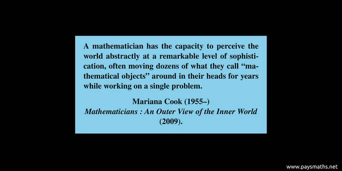 Quote from Mariana Cook : "A mathematician has the capacity to perceive the world abstractly at a remarkable level of sophistication, often moving dozens of what they call 'mathematical objects' around in their heads for years while working on a single problem."