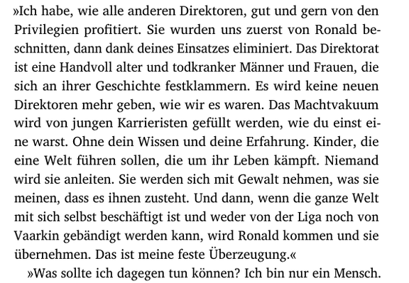 »Ich habe, wie alle anderen Direktoren, gut und gern von den
Privilegien profitiert. Sie wurden uns zuerst von Ronald be-
schnitten, dann dank deines Einsatzes eliminiert. Das Direktorat
ist eine Handvoll alter und todkranker Männer und Frauen, die
sich an ihrer Geschichte festklammern. Es wird keine neuen
Direktoren mehr geben, wie wir es waren. Das Machtvakuum
wird von jungen Karrieristen gefüllt werden, wie du einst ei-
ne warst. Ohne dein Wissen und deine Erfahrung. Kinder, die
eine Welt führen sollen, die um ihr Leben kämpft. Niemand
wird sie anleiten. Sie werden sich mit Gewalt nehmen, was sie
meinen, dass es ihnen zusteht. Und dann, wenn die ganze Welt
mit sich selbst beschäftigt ist und weder von der Liga noch von
Vaarkin gebändigt werden kann, wird Ronald kommen und sie
übernehmen. Das ist meine feste Überzeugung.«
»Was sollte ich dagegen tun können? Ich bin nur ein Mensch. …