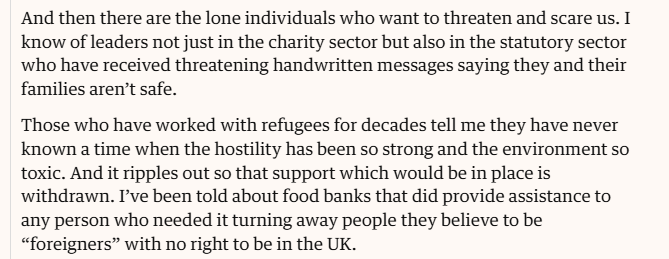 And then there are the lone individuals who want to threaten and scare us. I
know of leaders not just in the charity sector but also in the statutory sector
who have received threatening handwritten messages saying they and their
families aren’t safe.

‘Those who have worked with refugees for decades tell me they have never
known a time when the hostility has been so strong and the environment so
toxic. And it ripples out so that support which would be in place is
withdrawn. I've been told about food banks that did provide assistance to
any person who needed it turning away people they believe to be
“foreigners” with no right to be in the UK.