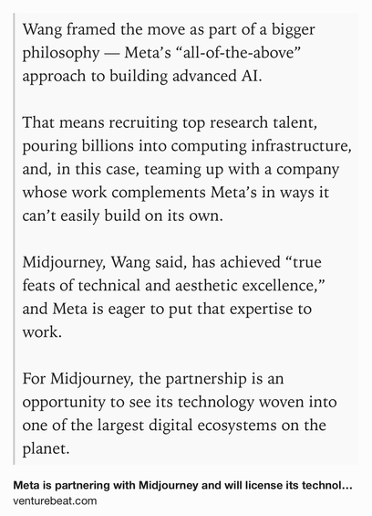 Text Shot: Wang framed the move as part of a bigger philosophy — Meta’s “all-of-the-above” approach to building advanced AI.

That means recruiting top research talent, pouring billions into computing infrastructure, and, in this case, teaming up with a company whose work complements Meta’s in ways it can’t easily build on its own.

Midjourney, Wang said, has achieved “true feats of technical and aesthetic excellence,” and Meta is eager to put that expertise to work.

For Midjourney, the partnership is an opportunity to see its technology woven into one of the largest digital ecosystems on the planet.