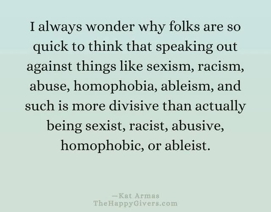 I always wonder why folks are so
quick to think that speaking out
against things like sexism, racism,
abuse, homophobia, ableism, and
such is more divisive than actually
being sexist, racist, abusive,
homophobic, or ableist.
