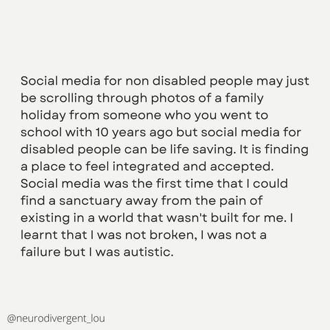 An image of text saying: "Social media for non disabled people may just be scrolling through photos of a family holiday from someone who you went to school with 10 years ago but social media for disabled people can be life saving. It is finding a place to feel integrated and accepted. Social media was the first time that I could find a sanctuary away from the pain of existing n a world that wasn't build for me. I learnt that I was not broken, I was not a failure but I was autistic. '@neurodivergent_lou', is positioned in the bottom left corner of the post."
