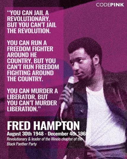 CODEPINK
YOU CAN JAIL A REVOLUTIONARY,BUT YOU CANT JAIL THE REVOLUTION.
YOU CAN RUN A FREEDOM FIGHTER AROUND HE
COUNTRY, BUT YOU CANT RUN FREEDOM FIGHTING AROUND THE COUNTRY.
YOU CAN MURDER A
LIBERATOR, BUT
YOU CANT MURDER
LIBERATION."
FRED HAMPTON August 30th 1948 - December 4th. 196 Revolutionary & leader of the Illinois chapter of the Black Panther Party