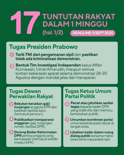 17 People's Demands in A Week (1/2) (Deadline: Sept 5 2025):
- President Mr. Prabowo Duties:
1. Withdraw the military from civilian security and ensure there is no criminalization of demonstrators.;
2. Form an Independent Investigation Team into the cases of Affan Kurniawan, Umar Amarudin, and all victims of violence by the authorities during the demonstrations on August 28-30 with a clear and transparent mandate.
- House of Representative Duties:
3. Freeze salary/allowance increases for members of the House of Representatives and cancel new facilities (including pensions).;
4. Publish budget transparency (salaries, allowances, houses, and facilities for House of Representative members);
5. Urge the House of Representative's Ethics Council to investigate problematic members (including investigating them through the Corruption Eradication Committee).
- General Chairman of A Political Party Duties:
6. Dismiss or impose sanctions and be firm against House of Representative cadres who are unethical and trigger public anger;
7. Announce the party's commitment to side with the people amidst the crisis;
8. Involve cadres in public dialogue spaces with students and civil society.