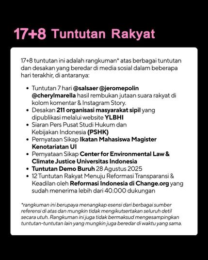 These 17+8 demands of the people are a summary* of various demands and demands circulating on social media in the last few days, including:
- 7-day demands (by) @salsaer, @jeromepolin, and @cherylmarella, the result of discussions of millions of people's votes in the comments column & Instagram Story;
- The demands of 211 civil society organizations were published on the Indonesian Legal Institute Foundation website;
- Press Release of the Center for Indonesian Law and Policy Studies;
- Statement of Position of the Notary Masters Student Association, University of Indonesia;
- Position Statement of the Center for Environmental Law and Climate Justice, University of Indonesia;
- Demands of the Workers' Demonstration on August 28, 2025;
- 12 People's Demands Towards Transparency and Justice Reform by Reformasi Indonesia on Change.org which has received more than 40,000 supports.