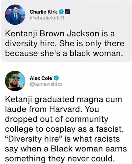 Charlie Kirk

Kentanji Brown Jackson is a
diversity hire. She is only there
because she's a black woman.

Alex Cole 

Ketanji graduated magna cum
laude from Harvard. You
dropped out of community
college to cosplay as a fascist.
“Diversity hire” is what racists
say when a Black woman earns
something they never could.