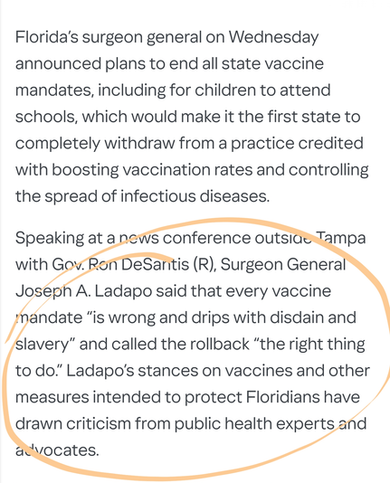 Florida’s surgeon general on Wednesday announced plans to end all state vaccine mandates, including for children to attend schools, which would make it the first state to completely withdraw from a practice credited with boosting vaccination rates and controlling the spread of infectious diseases.

Speaking at a news conference outside Tampa with Gov. Ron DeSantis (R), Surgeon General Joseph A. Ladapo said that every vaccine mandate “is wrong and drips with disdain and slavery” and called the rollback “the right thing to do.” Ladapo’s stances on vaccines and other measures intended to protect Floridians have drawn criticism from public health experts and advocates.