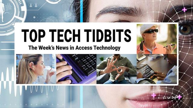 Top Tech Tidbits. The Week's News in Access Technology. Masthead logo includes title as well as five photos, a blind man with a white cane wearing dark sunglasses talking and listening to his mobile phone, a woman with sandy brown to blonde hair wearing a hearing aid, finger tips feeling braille dots on a refreshable braille display, a man making the sign for 'family' in American Sign Language (ASL), and a woman reading text from a tablet using magnification software. Background: Photo of a woman's face overlaid with human augmentation technology.