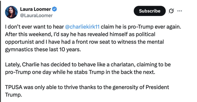 Loomer tweet of July 13, 2025:

"I don't ever want to hear Charlie Kirk claim he is pro-Trump ever again," Loomer posted on X. "After this weekend, I'd say he has revealed himself as [a] political opportunist and I have had a front row seat to witness the mental gymnastics these last 10 years. Lately, Charlie has decided to behave like a charlatan, claiming to be pro-Trump one day while he stabs Trump in the back the next."