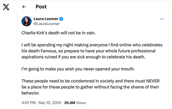 Loomer's tweet of Sept. 10, 2025:

Charlie Kirk’s death will not be in vain.

I will be spending my night making everyone I find online who celebrates his death Famous, so prepare to have your whole future professional aspirations ruined if you are sick enough to celebrate his death. 

I’m going to make you wish you never opened your mouth. 

These people need to be condemned in society and there must NEVER be a place for these people to gather without facing the shame of their behavior.