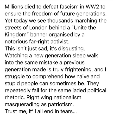 Millions died to defeat fascism in WW2 to ensure the freedom of future generations. Yet today we see thousands marching the streets of London behind a "Unite the Kingdom" banner organised by a notorious far-right activist. This isn't just sad, it's disgusting. Watching a new generation sleep walk into the same mistake a previous generation made is truly frightening, and I struggle to comprehend how naive and stupid people can sometimes be. They repeatedly fall for the same jaded political rhetoric. Right wing nationalism masquerading as patriotism. Trust me, it'll all end in tears...