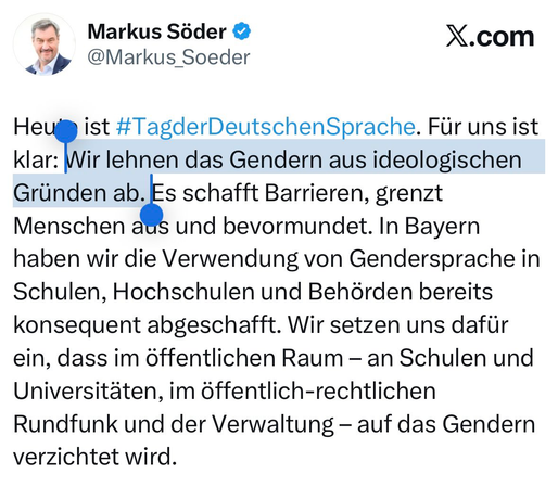 Das Bild zeigt ein Twitter-Profile mit dem Namen Markus Söder und dem Benutzernamen [@]Markus_Soeder. Es handelt sich um ein offizielles Profil, wie der blau gekennzeichnete Haken zeigt. Der Tweet, der am Tag der Deutschen Sprache veröffentlicht wurde, lautet: "Heute ist #TagderDeutschenSprache. Für uns ist klar: Wir lehnen das Gendern aus ideologischen Gründen ab. Es schafft Barrieren, grenzt Menschen aus und bevormundet. In Bayern haben wir die Verwendung von Gendersprache in Schulen, Hochschulen und Behörden bereits konsequent abgeschafft. Wir setzen uns dafür ein, dass im öffentlichen Raum – an Schulen und Universitäten, im öffentlich-rechtlichen Rundfunk und der Verwaltung – auf das Gendern verzichtet wird." Der Tweet ist in deutscher Sprache verfasst und betont die Ablehnung des Genderns aus ideologischen Gründen.

Bereitgestellt von @altbot, privat und lokal generiert mit Ovis2-8B

🌱 Energieverbrauch: 0.252 Wh