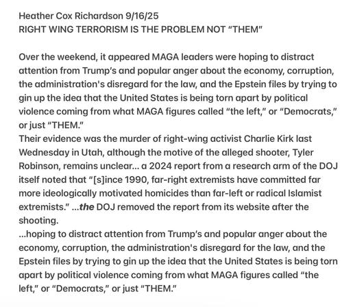 Heather Cox Richardson 9/16/25

RIGHT WING TERRORISM IS THE PROBLEM NOT “THEM”

Over the weekend, it appeared MAGA leaders were hoping to distract
attention from Trump's and popular anger about the economy, corruption,
the administration's disregard for the law, and the Epstein files by trying to
gin up the idea that the United States is being torn apart by political
violence coming from what MAGA figures called “the left,” or “Democrats,”
or just “THEM.”

Their evidence was the murder of right-wing activist Charlie Kirk last
Wednesday in Utah, although the motive of the alleged shooter, Tyler
Robinson, remains unclear... a 2024 report from a research arm of the DOJ
itself noted that “[s]ince 1990, far-right extremists have committed far
more ideologically motivated homicides than far-left or radical Islamist
extremists.” ...the DOJ removed the report from its website after the
shooting.

...hoping to distract attention from Trump's and popular anger about the
economy, corruption, the administration's disregard for the law, and the
Epstein files by trying to gin up the idea that the United States is being torn
apart by political violence coming from what MAGA figures called “the
left,” or “Democrats,” or just “THEM.”
