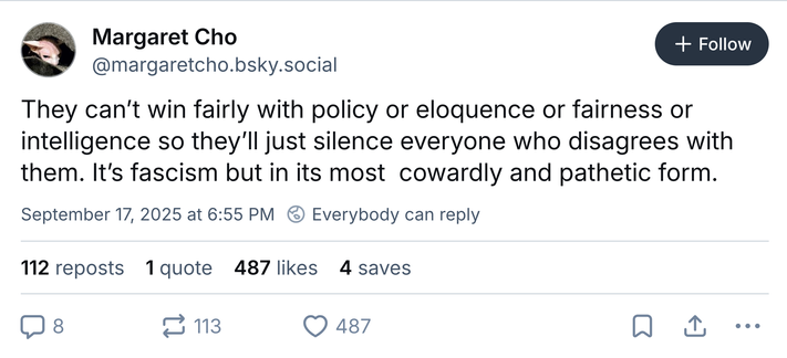 Margaret Cho @margaretcho.bsky.social‬
They can’t win fairly with policy or eloquence or fairness or intelligence so they’ll just silence everyone who disagrees with them. It’s fascism but in its most  cowardly and pathetic form.
September 17, 2025 at 6:55 PM