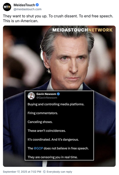 MeidasTouch @meidastouch.com
They want to shut you up. To crush dissent. To end free speech.
This is un-American.

MEIDASTOUCHNETWORK

Gavin Newsom @GavinNewsom
Buying and controlling media platforms.
Firing commentators.
Canceling shows.
These aren't coincidences.
It's coordinated. And it's dangerous.
The @GOP does not believe in free speech.
They are censoring you in real time.
September 17, 2025 at 7:02 PM Everybody can reply