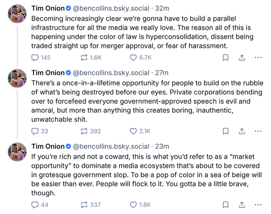 ‪Tim Onion‬ @bencollins.bsky.social‬

Becoming increasingly clear we’re gonna have to build a parallel infrastructure for all the media we really love. The reason all of this is happening under the color of law is hyperconsolidation, dissent being traded straight up for merger approval, or fear of harassment.

‪Tim Onion‬ @bencollins.bsky.social‬

There’s a once-in-a-lifetime opportunity for people to build on the rubble of what’s being destroyed before our eyes. Private corporations bending over to forcefeed everyone government-approved speech is evil and amoral, but more than anything this creates boring, inauthentic, unwatchable shit.
‪  
‪Tim Onion‬ @bencollins.bsky.social‬

If you’re rich and not a coward, this is what you’d refer to as a “market opportunity” to dominate a media ecosystem that’s about to be covered in grotesque government slop. To be a pop of color in a sea of beige will be easier than ever. People will flock to it. You gotta be a little brave, though.