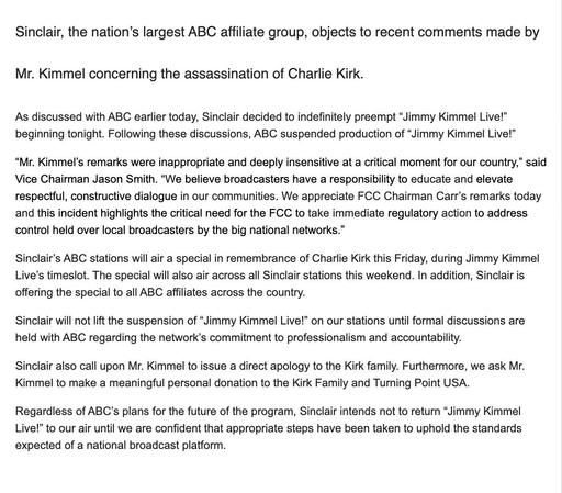 Sinclair, the nation's largest ABC affiliate group, objects to recent comments made by Mr. Kimmel concerning the assassination of Charlie Kirk.

As discussed with ABC earlier today, Sinclair decided to indefinitely preempt "Jimmy Kimmel Live!" beginning tonight. Following these discussions, ABC suspended production of "Jimmy Kimmel Live!"

"Mr. Kimmel's remarks were inappropriate and deeply insensitive at a critical moment for our country," said Vice Chairman Jason Smith. "We believe broadcasters have a responsibility to educate and elevate respectful, constructive dialogue in our communities. We appreciate FCC Chairman Carr's remarks today and this incident highlights the critical need for the FCC to take immediate regulatory action to address control held over local broadcasters by the big national networks."

Sinclair's ABC stations will air a special in remembrance of Charlie Kirk this Friday, during Jimmy Kimmel Live's timeslot. The special will also air across all Sinclair stations this weekend. In addition, Sinclair is offering the special to all ABC affiliates across the country.

Sinclair will not lift the suspension of "Jimmy Kimmel Live!" on our stations until formal discussions are held with ABC regarding the network's commitment to professionalism and accountability.

Sinclair also call upon Mr. Kimmel to issue a direct apology to the Kirk family. Furthermore, we ask Mr. Kimmel to make a meaningful personal donation to the Kirk Family and Turning Point USA.

...