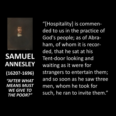 SAMUEL ANNESLEY (1620?-1696) "AFTER WHAT MEANS MUST WE GIVE TO THE POOR?" "[Hospitality] is commended to us in the practice of God's people; as of Abra-ham, of whom it is recor-ded, that he sat at his Tent-door looking and waiting as it were for strangers to entertain them; and so soon as he saw three men, whom he took for such, he ran to invite them."