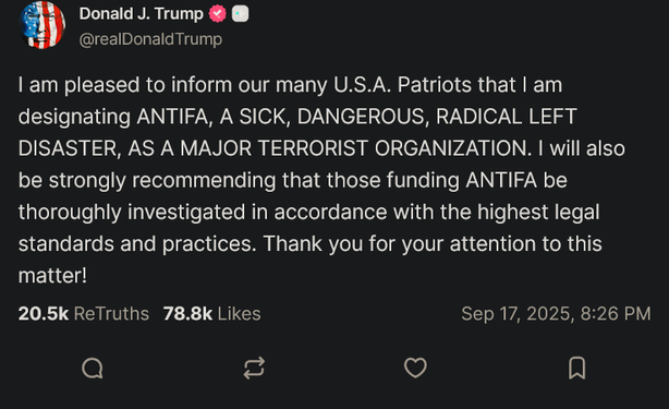 Donald J. Trump
| am pleased to inform our many U.S.A. Patriots that | am
designating ANTIFA, A SICK, DANGEROUS, RADICAL LEFT
DISASTER, AS A MAJOR TERRORIST ORGANIZATION. | will also
be strongly recommending that those funding ANTIFA be
thoroughly investigated in accordance with the highest legal
standards and practices. Thank you for your attention to this
matter!
