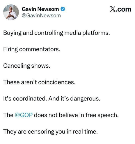 “ND Gavin Newsom & X.com
@GavinNewsom

Buying and controlling media platforms.

Firing commentators.

Canceling shows.

These aren’t coincidences.

It’s coordinated. And it’s dangerous.

The @GOP does not believe in free speech.
They are censoring you in real time.