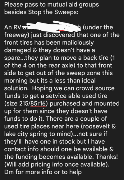 Please pass to mutual aid groups besides Stop the Sweeps.  An RV at ******* & ****** (under the freeway) just discovered that one of the front tires has been maliciously damaged & they doesn't have a spare...they plan to move a back tire (1 of the 4 on the rear axle) to that front side to get out of the sweep zone this morning but its a less than ideal solution.  Hoping we can crowd source funds to get a setviceable used tire (size 215/85r16) purchased and mounted up for them since they doesn't have funds to do it. There are a couple of used tire places near here (roosevelt & lake city spring to mind)...not sure if they'll  have one in stock but I have contact info should one be available & the funding becomes available. Thanks!   (Will add pricing info once available). Please dm for more info.
