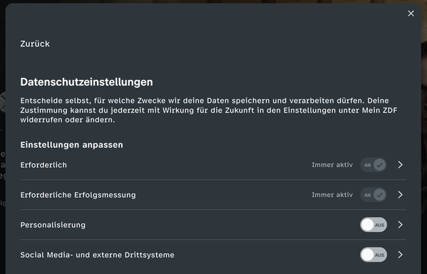ZDF
Datenschutzeinstellungen
Entscheide selbst, fiir welche Zwecke wir deine Daten speichern und verarbeiten diirfen. Deine
Zustimmung kannst du jederzeit mit Wirkung fiir die Zukunft in den Einstellungen unter Mein ZDF
widerrufen oder dndern.
Einstellungen anpassen
Erforderlich Immer aktiv an >
Erforderliche Exrfolgsmessung Immer aktiv an >
Personalisierung (wus) >
Social Media- und externe Drittsysteme (wus) >