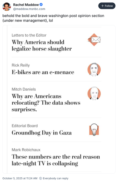 Rachel Maddow - @maddow.msnbc.com

behold the bold and brave washington post opinion section (under new management), lol

Letters to the Editor :
Why America should legalize horse slaughter

Rick Reilly
E-bikes are an e-menace

Mitch Daniels
Why are Americans relocating? The data shows surprises.

Editorial Board
Groundhog Day in Gaza

Mark Robichaux
These numbers are the real reason late-night TV is collapsing

October 5, 2025 at 11:24 AM