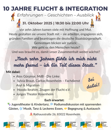 Einladungsplakat mit viel Text auf weißem Grund, der blass die Silhouetten von sechs Menschen zeigt, die Gepäck tragen. Ein kleines Kind wird auf dem Arm getragen, ein anderes Kind geht and er Hand. Darüber der Text, teils mit Emojis und kleinen Grafiken illustriert: 
„10 JAHRE FLUCHT & INTEGRATION. Erfahrungen – Geschichten – Ausblick. 31. Oktober 2025, 18:30 bis 22:00 Uhr. 
Vor zehn Jahren kamen viele mit Hoffnung und Mut. Heute gestalten sie unsere Stadt mit – sie arbeiten, engagieren sich, gründen Familien und beantragen die deutsche Staatsbürgerschaft. Gemeinsam blicken wir zurück: Wie geht es den Menschen heute? Und was braucht es, damit unser Zusammenhalt weiter wächst?
„Nach zehn Jahren fühle ich mich nicht mehr fremd – ich bin Teil dieser Stadt.“
Mit dabei:
    • Ates Gürpinar, MdB – Die Linke
    • Sylvia Braun, Caritas Rosenheim – Fachdienst Asyl & Migration
    • Hoodo Ibrahim, Zeugen der Flucht e.V.
    • Junges Theater Rosenheim
Euch erwartet: Jugendtheater & Kindertanz, Podiumsdiskussion mit spannenden Gästen, Musik, Tanz & Leckeres Essen, Begegnung & Austausch.
Rathausstraße 26, 83022 Rosenheim“
Ein Störer-Button ruf dazu auf: „Sei dabei!“ Am Fuß der Seite ist mehrfach das Logo von Zeugen der Flucht wiederholt.