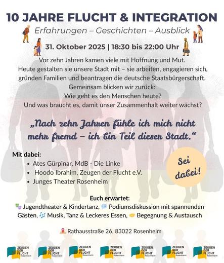 Einladungsplakat mit viel Text auf weißem Grund, der blass die Silhouetten von sechs Menschen zeigt, die Gepäck tragen. Ein kleines Kind wird auf dem Arm getragen, ein anderes Kind geht and er Hand. Darüber der Text, teils mit Emojis und kleinen Grafiken illustriert: 
„10 JAHRE FLUCHT & INTEGRATION. Erfahrungen – Geschichten – Ausblick. 31. Oktober 2025, 18:30 bis 22:00 Uhr. 
Vor zehn Jahren kamen viele mit Hoffnung und Mut. Heute gestalten sie unsere Stadt mit – sie arbeiten, engagieren sich, gründen Familien und beantragen die deutsche Staatsbürgerschaft. Gemeinsam blicken wir zurück: Wie geht es den Menschen heute? Und was braucht es, damit unser Zusammenhalt weiter wächst?
„Nach zehn Jahren fühle ich mich nicht mehr fremd – ich bin Teil dieser Stadt.“
Mit dabei:
    • Ates Gürpinar, MdB – Die Linke
    • Hoodo Ibrahim, Zeugen der Flucht e.V.
    • Junges Theater Rosenheim
Euch erwartet: Jugendtheater & Kindertanz, Podiumsdiskussion mit spannenden Gästen, Musik, Tanz & Leckeres Essen, Begegnung & Austausch.
Rathausstraße 26, 83022 Rosenheim“
Ein Störer-Button ruf dazu auf: „Sei dabei!“ Am Fuß der Seite ist mehrfach das Logo von Zeugen der Flucht wiederholt.