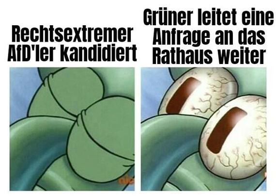 Sleeping Squidward Meme
(Aus Spongebob)
Bild 1 : "Rechtsextremer Afd'ler kandidiert" - Squidward schläft selig
Bild 2: "Grüner leitet Anfrage an das Rathaus weiter" - Squidward wacht mit entsetzt aufgerissenen Augen auf Sleeping Squidward Meme
(Aus Spongebob)
Bild 1 : "Rechtsextremer Afd'ler kandidiert" - Squidward schläft selig
Bild 2: "Grüner leitet Anfrage an das Rathaus weiter" - Squidward wacht mit entsetzt aufgerissenen Augen auf