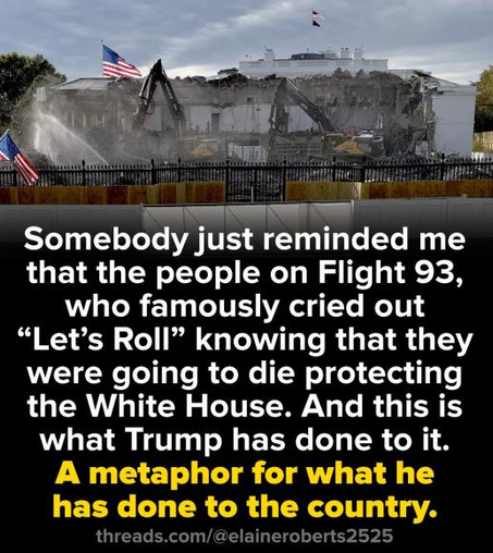 Somebody just reminded me that the people on Flight 93,
who famously cried out “Let’s Roll” knowing that they were going to die protecting the White House. And this is
what Trump has done to it.
threads.com/@elaineroberts2525