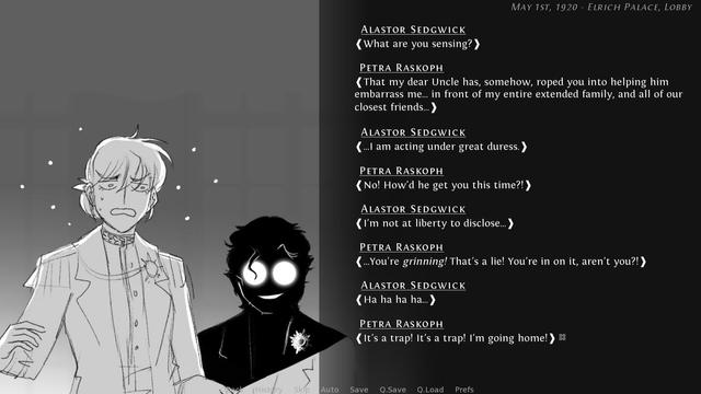 Visual novel screenshot of Petra (pre-eyepatch, looking stressed) and Sedgwick (grinning, his face hidden in IMPOSSIBLE shadow for comedy's sake). Dialogue onscreen:
Sedgwick: What are you sensing?
Petra: That my dear uncle has, somehow, roped you into helping him embarrass me... in front of my entire extended family, and all of our closest friends...
Sedgwick: ...I am acting under great duress.
Petra: No! How'd he get you this time?!
Sedgwick: I'm not at liberty to disclose...
Petra: ...You're grinning! That's a lie! You're in on it, aren't you?!
Sedgwick: Ha ha ha ha...
Petra: It's a trap! It's a trap! I'm going home!
