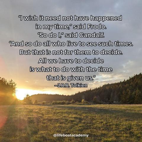 A social post from @lifeboatacademy which says: 
“I wish it need not have happened 
in my time,” said Frodo.
“So do I,” said Gandalf.
“And so do all who live to see such times.
But that is not for them to decide.
All we have to decide
is what to do with the time
that is given us.”
—J.R.R. Tolkien