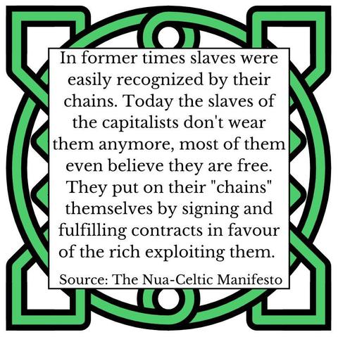 In former times slaves were easily recognized by their chains. Today the slaves of the capitalists don't wear them anymore, most of them even believe they are free. They put on their "chains" themselves by signing and fulfilling contracts in favour of the rich exploiting them. Source: The Nua-Celtic Manifesto