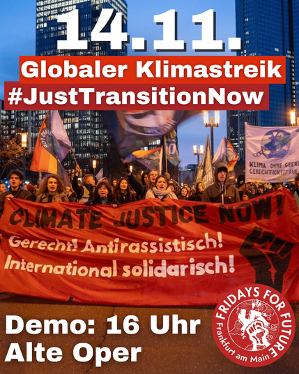 im Hintergrund ist ein Bild von einem Klimastreik in Frankfurt mit einem Frontbanner auf dem Steht "Climate Justice Now! Gerecht Antirassistsich International SOlidarisch! und eine schwarze Faust.

Oben steht 14.11 Globaler Klimastreik #Just transition Now und unten steht Demo: 16Uhr Alte Oper und das Fridays for Future Frankfurt-Logo in der Roten Variante